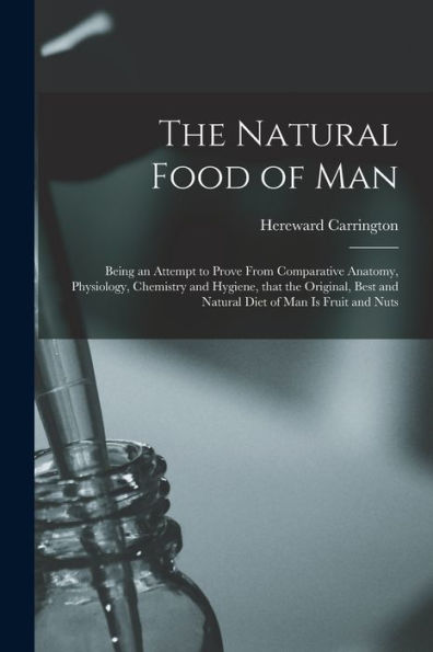 The Natural Food Of Man: Being An Attempt To Prove From Comparative Anatomy, Physiology, Chemistry And Hygiene, That The Original, Best And Natural Diet Of Man Is Fruit And Nuts