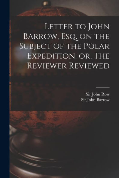 Letter To John Barrow, Esq. On The Subject Of The Polar Expedition, Or, The Reviewer Reviewed [Microform]