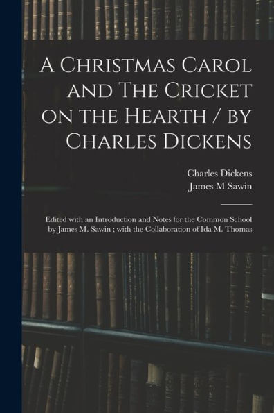 A Christmas Carol And The Cricket On The Hearth / By Charles Dickens; Edited With An Introduction And Notes For The Common School By James M. Sawin; With The Collaboration Of Ida M. Thomas
