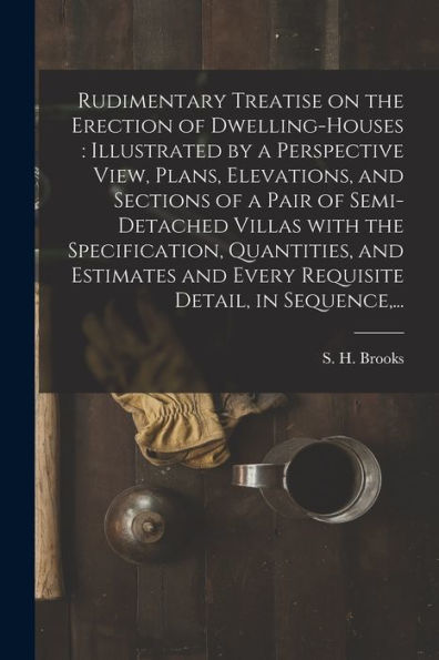 Rudimentary Treatise On The Erection Of Dwelling-Houses: Illustrated By A Perspective View, Plans, Elevations, And Sections Of A Pair Of Semi-Detached ... And Every Requisite Detail, In Sequence, ...