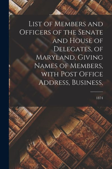 List Of Members And Officers Of The Senate And House Of Delegates, Of Maryland, Giving Names Of Members, With Post Office Address, Business; 1874