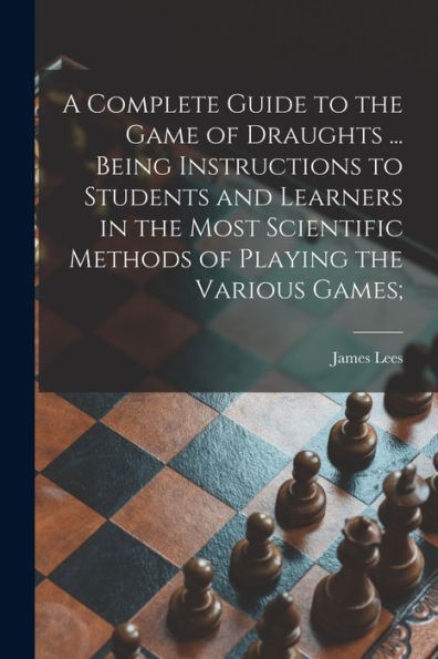 A Complete Guide To The Game Of Draughts ... Being Instructions To Students And Learners In The Most Scientific Methods Of Playing The Various Games;