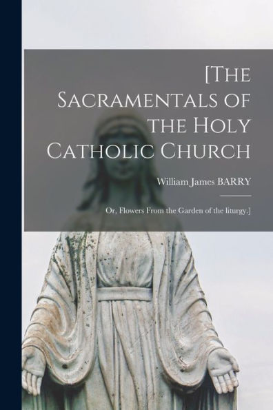 [The Sacramentals Of The Holy Catholic Church; Or, Flowers From The Garden Of The Liturgy.]