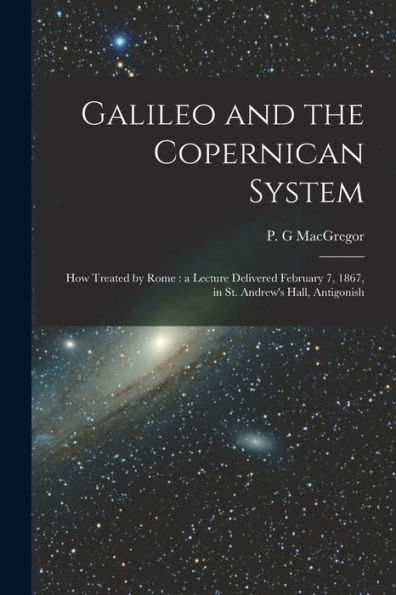 Galileo And The Copernican System [Microform]: How Treated By Rome: A Lecture Delivered February 7, 1867, In St. Andrew'S Hall, Antigonish