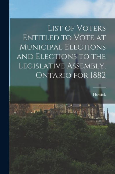 List Of Voters Entitled To Vote At Municipal Elections And Elections To The Legislative Assembly, Ontario For 1882 [Microform]