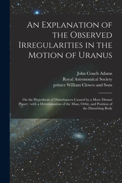 An Explanation Of The Observed Irregularities In The Motion Of Uranus: On The Hypothesis Of Disturbances Caused By A More Distant Planet: With A ... Orbit, And Position Of The Disturbing Body