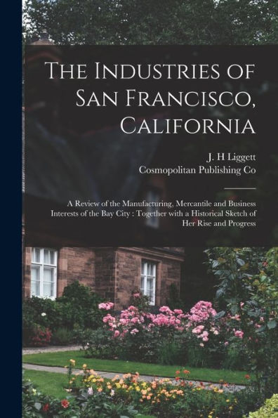 The Industries Of San Francisco, California: A Review Of The Manufacturing, Mercantile And Business Interests Of The Bay City: Together With A Historical Sketch Of Her Rise And Progress