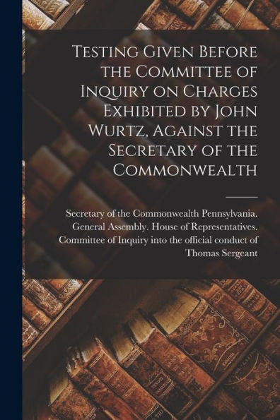 Testing Given Before The Committee Of Inquiry On Charges Exhibited By John Wurtz, Against The Secretary Of The Commonwealth