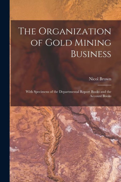 The Organization Of Gold Mining Business [Microform]: With Specimens Of The Departmental Report Books And The Account Books