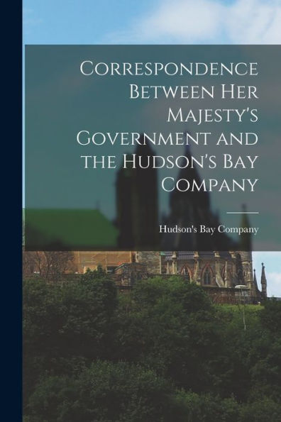 Correspondence Between Her Majesty'S Government And The Hudson'S Bay Company [Microform]