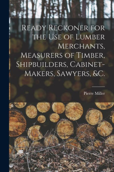 Ready Reckoner For The Use Of Lumber Merchants, Measurers Of Timber, Shipbuilders, Cabinet-Makers, Sawyers, &C. [Microform]