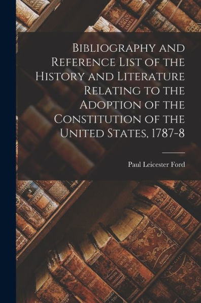Bibliography And Reference List Of The History And Literature Relating To The Adoption Of The Constitution Of The United States, 1787-8