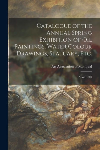 Catalogue Of The Annual Spring Exhibition Of Oil Paintings, Water Colour Drawings, Statuary, Etc. [Microform]: April, 1889