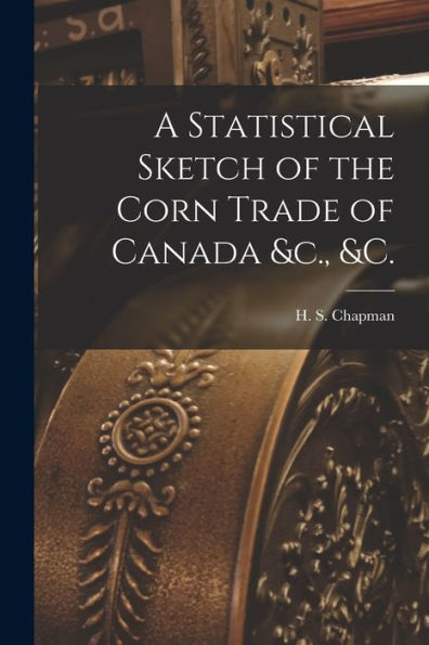 A Statistical Sketch Of The Corn Trade Of Canada &C., &C. [Microform]