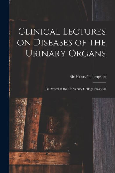 Clinical Lectures On Diseases Of The Urinary Organs: Delivered At The University College Hospital