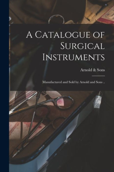 A Catalogue Of Surgical Instruments: Manufactured And Sold By Arnold And Sons ..