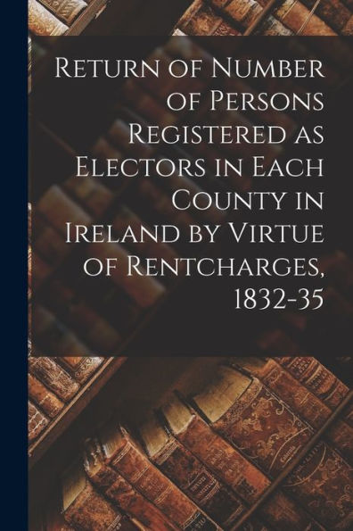 Return Of Number Of Persons Registered As Electors In Each County In Ireland By Virtue Of Rentcharges, 1832-35