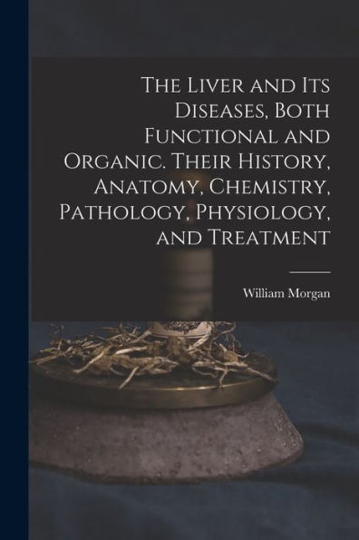 The Liver And Its Diseases, Both Functional And Organic. Their History, Anatomy, Chemistry, Pathology, Physiology, And Treatment