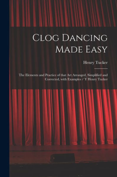 Clog Dancing Made Easy: The Elements And Practice Of That Art Arranged, Simplified And Corrected, With Examples / Y Henry Tucker