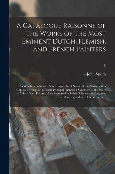A Catalogue Raisonné Of The Works Of The Most Eminent Dutch, Flemish, And French Painters; In Which Is Included A Short Biographical Notice Of The ... A Statement Of The Prices At Which Such...; 5