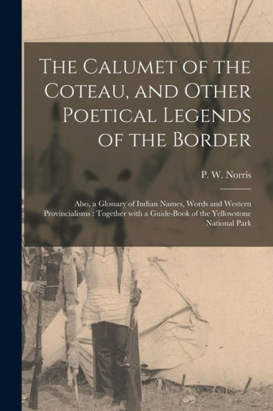 The Calumet Of The Coteau, And Other Poetical Legends Of The Border [Microform]: Also, A Glossary Of Indian Names, Words And Western Provincialisms: ... A Guide-Book Of The Yellowstone National Park