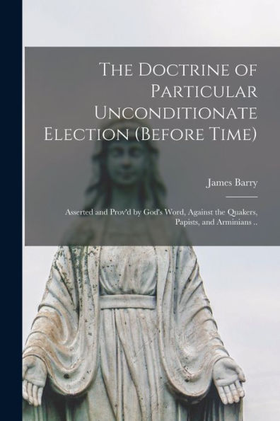The Doctrine Of Particular Unconditionate Election (Before Time): Asserted And Prov'D By God'S Word, Against The Quakers, Papists, And Arminians ..