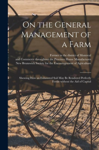 On The General Management Of A Farm [Microform]: Showing How An Exhausted Soil May Be Rendered Perfectly Fertile Without The Aid Of Capital