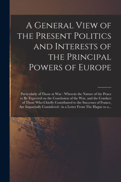 A General View Of The Present Politics And Interests Of The Principal Powers Of Europe [Microform]: Particularly Of Those At War: Wherein The Nature ... War, And The Conduct Of Those Who Chiefly...