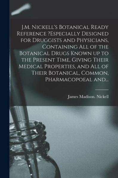 J.M. Nickell'S Botanical Ready Reference ?Especially Designed For Druggists And Physicians, Containing All Of The Botanical Drugs Known Up To The ... Their Botanical, Common, Pharmacopoeal And...