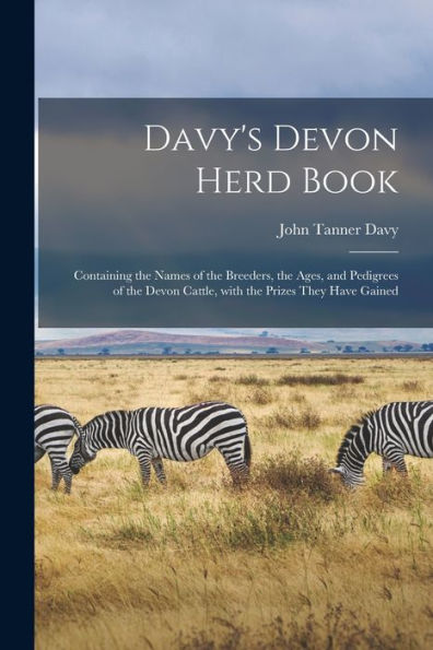 Davy'S Devon Herd Book; Containing The Names Of The Breeders, The Ages, And Pedigrees Of The Devon Cattle, With The Prizes They Have Gained