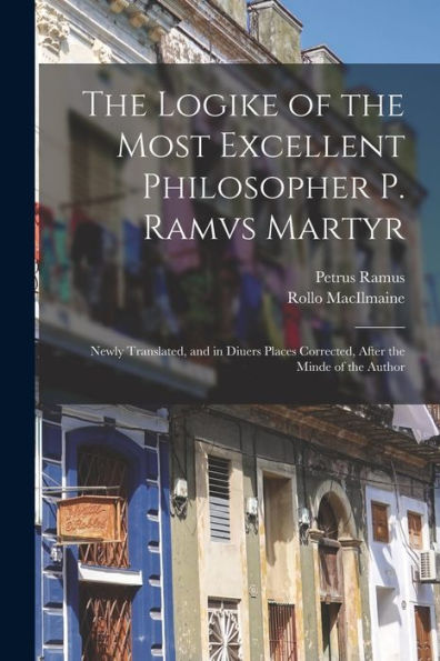 The Logike Of The Most Excellent Philosopher P. Ramvs Martyr: Newly Translated, And In Diuers Places Corrected, After The Minde Of The Author