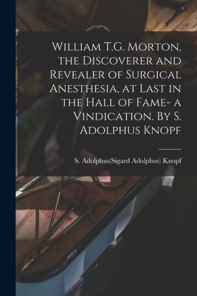 William T.G. Morton, The Discoverer And Revealer Of Surgical Anesthesia, At Last In The Hall Of Fame- A Vindication. By S. Adolphus Knopf