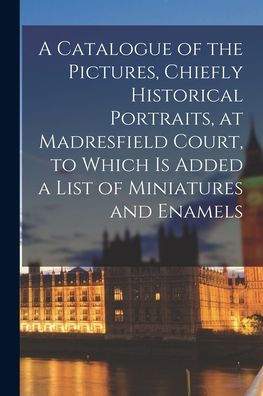 A Catalogue Of The Pictures, Chiefly Historical Portraits, At Madresfield Court, To Which Is Added A List Of Miniatures And Enamels