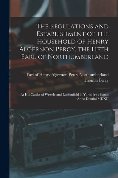 The Regulations And Establishment Of The Household Of Henry Algernon Percy, The Fifth Earl Of Northumberland [Microform]: At His Castles Of Wressle ... In Yorkshire: Begun Anno Domini Mdxii