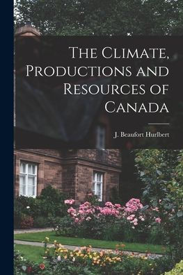 The Climate, Productions And Resources Of Canada [Microform]