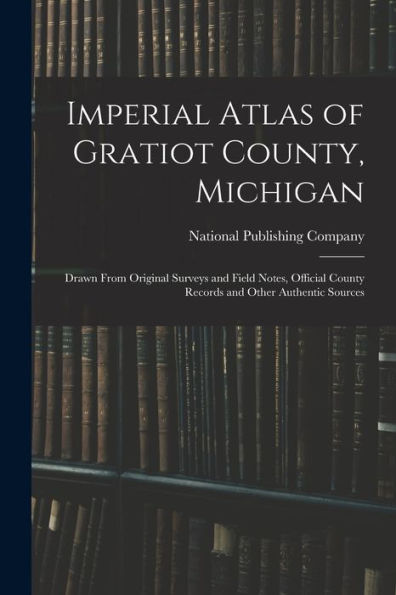 Imperial Atlas Of Gratiot County, Michigan: Drawn From Original Surveys And Field Notes, Official County Records And Other Authentic Sources