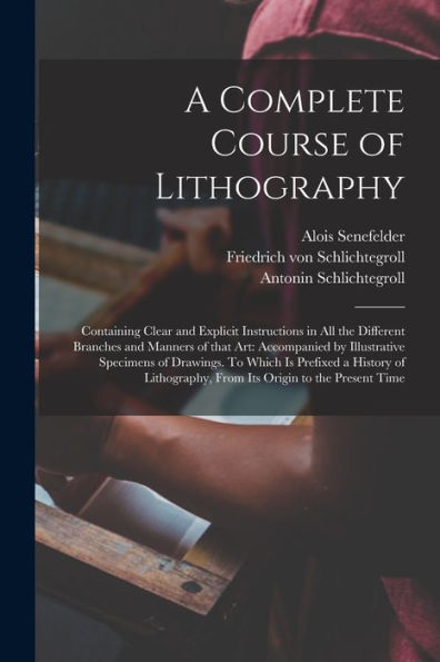 A Complete Course Of Lithography: Containing Clear And Explicit Instructions In All The Different Branches And Manners Of That Art: Accompanied By ... History Of Lithography, From Its Origin To...