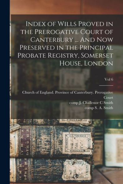Index Of Wills Proved In The Prerogative Court Of Canterbury ... And Now Preserved In The Principal Probate Registry, Somerset House, London; Vol 6