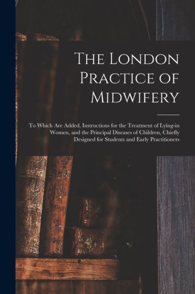 The London Practice Of Midwifery; To Which Are Added, Instructions For The Treatment Of Lying-In Women, And The Principal Diseases Of Children, Chiefly Designed For Students And Early Practitioners