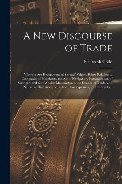 A New Discourse Of Trade [Microform]: Wherein Are Recommended Several Weighty Points Relating To Companies Of Merchants, The Act Of Navigation, ... Of Trade, And Nature Of Plantations, ...