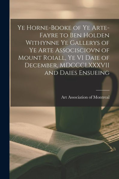Ye Horne-Booke Of Ye Arte-Fayre To Ben Holden Withynne Ye Gallerys Of Ye Arte Associsciovn Of Mount Roiall, Ye Vi Daie Of December, Mdccclxxxvii And Daies Ensueing [Microform]