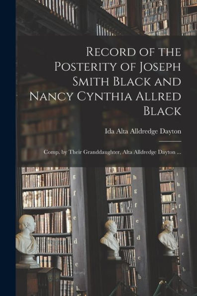 Record Of The Posterity Of Joseph Smith Black And Nancy Cynthia Allred Black; Comp. By Their Granddaughter, Alta Alldredge Dayton ...
