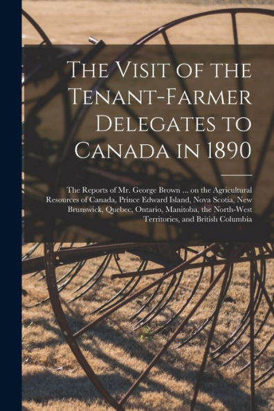 The Visit Of The Tenant-Farmer Delegates To Canada In 1890 [Microform]: The Reports Of Mr. George Brown ... On The Agricultural Resources Of Canada, ... Quebec, Ontario, Manitoba, The North-West...