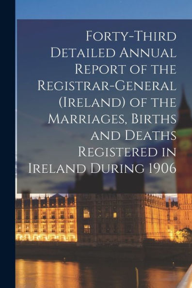 Forty-Third Detailed Annual Report Of The Registrar-General (Ireland) Of The Marriages, Births And Deaths Registered In Ireland During 1906
