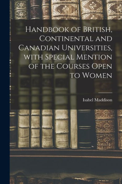Handbook Of British, Continental And Canadian Universities, With Special Mention Of The Courses Open To Women [Microform]