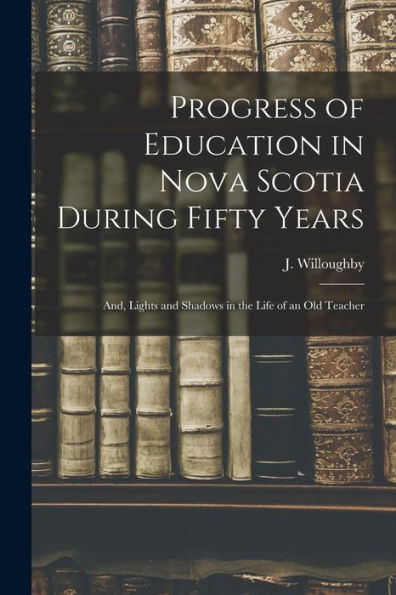 Progress Of Education In Nova Scotia During Fifty Years; And, Lights And Shadows In The Life Of An Old Teacher [Microform]