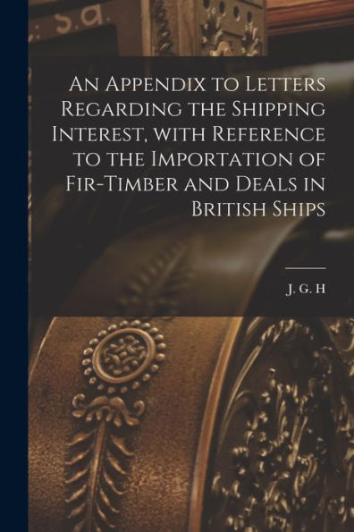 An Appendix To Letters Regarding The Shipping Interest, With Reference To The Importation Of Fir-Timber And Deals In British Ships [Microform]