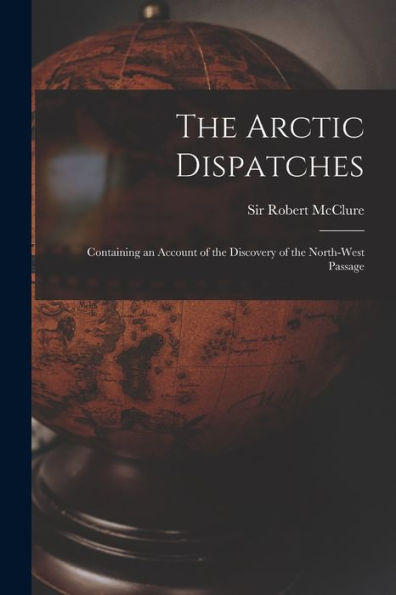 The Arctic Dispatches [Microform]: Containing An Account Of The Discovery Of The North-West Passage