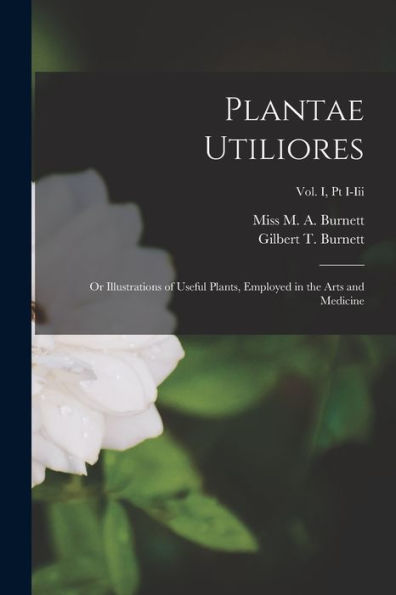 Plantae Utiliores; Or Illustrations Of Useful Plants, Employed In The Arts And Medicine; Vol. I, Pt I-Iii