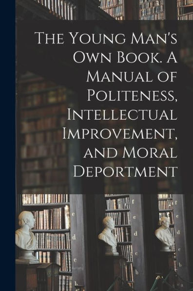 The Young Man'S Own Book. A Manual Of Politeness, Intellectual Improvement, And Moral Deportment